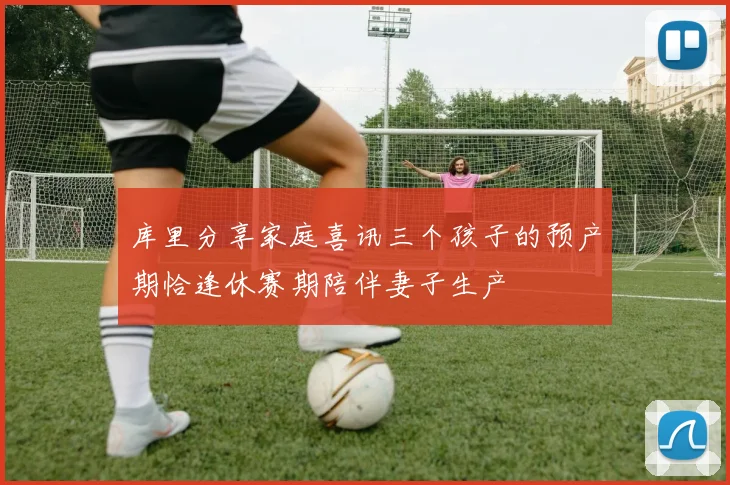库里分享家庭喜讯三个孩子的预产期恰逢休赛期陪伴妻子生产
