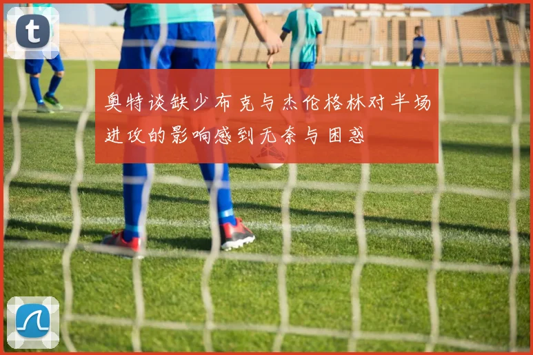 奥特谈缺少布克与杰伦格林对半场进攻的影响感到无奈与困惑
