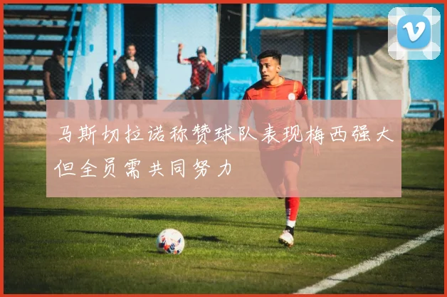 马斯切拉诺称赞球队表现梅西强大但全员需共同努力
