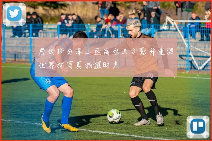 詹姆斯分享山区高尔夫合影并重温世界杯写真拍摄时光