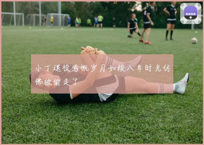 小丁退役感慨岁月如梭八年时光仿佛被偷走了