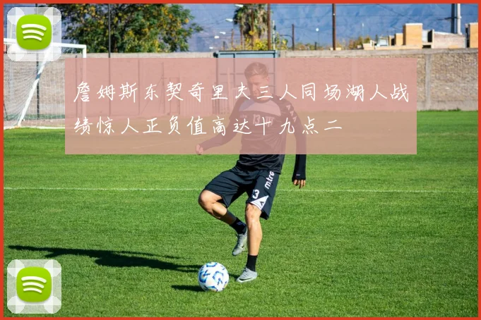詹姆斯东契奇里夫三人同场湖人战绩惊人正负值高达十九点二