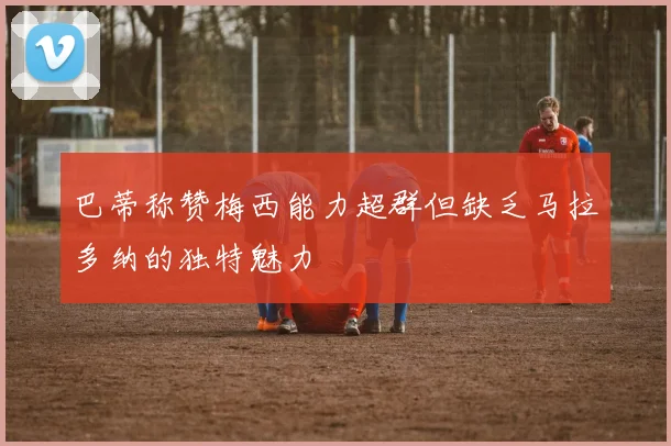 巴蒂称赞梅西能力超群但缺乏马拉多纳的独特魅力