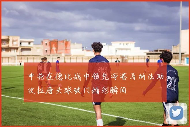 申花在德比战中领先海港马纳法助攻拉唐头球破门精彩瞬间