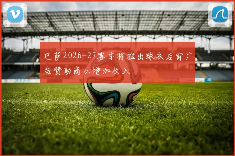巴萨2026-27赛季将推出球衣后背广告赞助商以增加收入