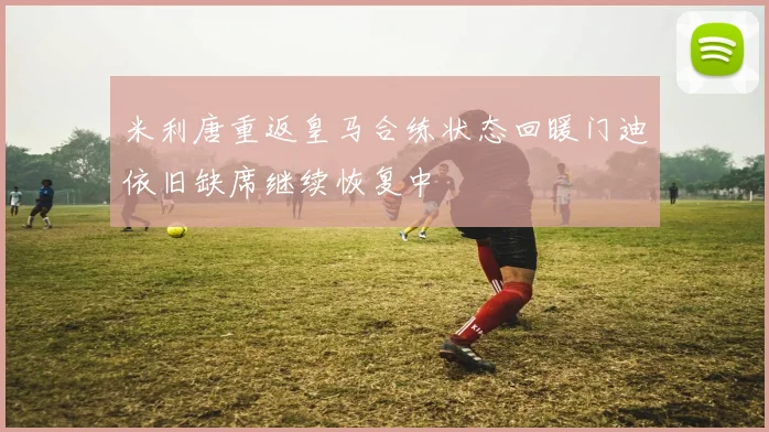 米利唐重返皇马合练状态回暖门迪依旧缺席继续恢复中