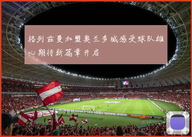 格列兹曼加盟奥兰多城感受球队雄心期待新篇章开启