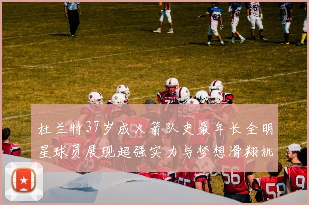 杜兰特37岁成火箭队史最年长全明星球员展现超强实力与梦想滑翔机般飞翔
