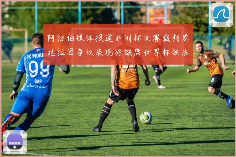 阿拉伯媒体报道非洲杯决赛裁判恩达拉因争议表现将缺席世界杯执法
