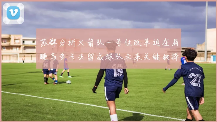 苏群分析火箭队一号位改革迫在眉睫乌多卡去留成球队未来关键抉择