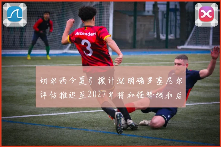 切尔西今夏引援计划明确罗塞尼尔评估推迟至2027年将加强锋线和后防线