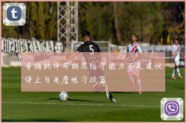 夸梅批评布朗尼防守能力不足建议停止与老詹练习投篮