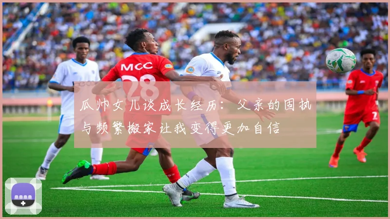 瓜帅女儿谈成长经历：父亲的固执与频繁搬家让我变得更加自信