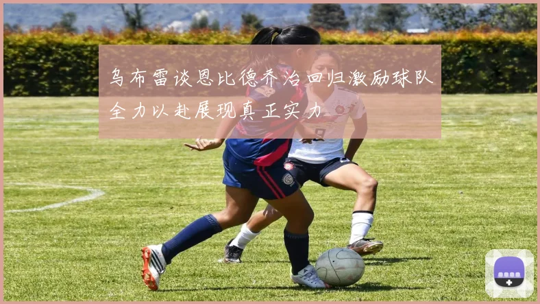 乌布雷谈恩比德乔治回归激励球队全力以赴展现真正实力