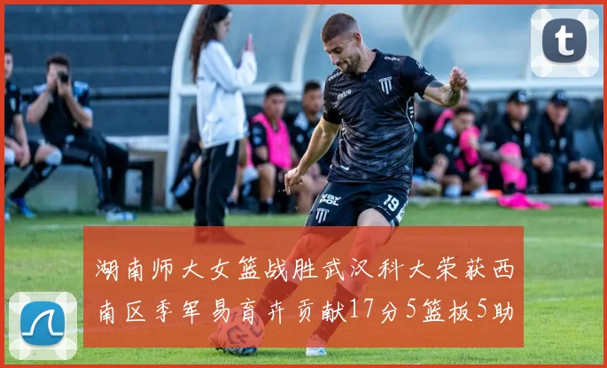 湖南师大女篮战胜武汉科大荣获西南区季军易育卉贡献17分5篮板5助攻