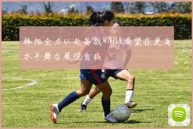 韩旭全力以赴备战WNBA渴望在更高水平舞台展现自我