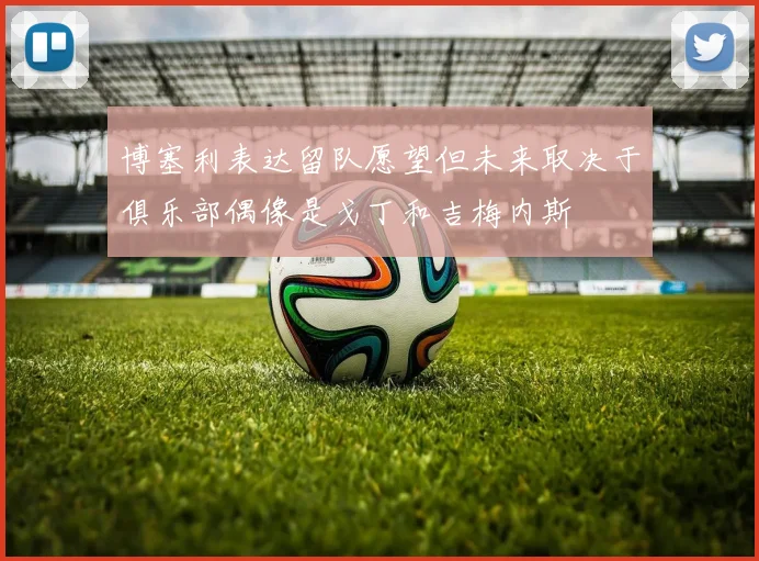 博塞利表达留队愿望但未来取决于俱乐部偶像是戈丁和吉梅内斯
