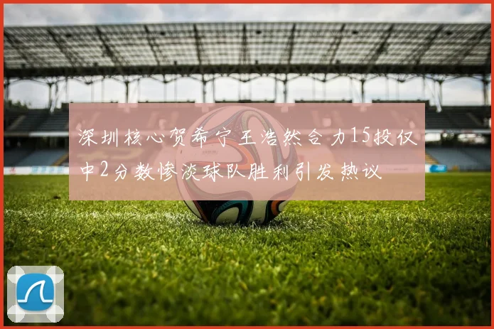 深圳核心贺希宁王浩然合力15投仅中2分数惨淡球队胜利引发热议