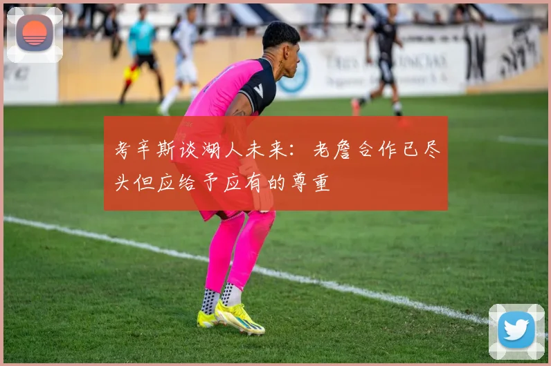 考辛斯谈湖人未来：老詹合作已尽头但应给予应有的尊重