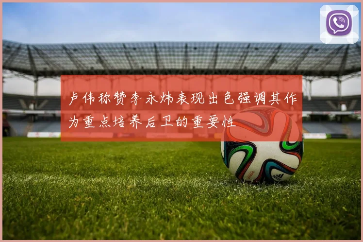 卢伟称赞李永炜表现出色强调其作为重点培养后卫的重要性